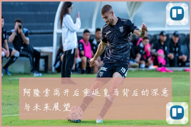 阿隆索离开后重返皇马背后的深意与未来展望