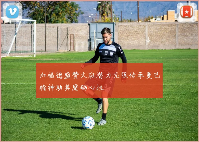 加福德盛赞文班潜力无限传承曼巴精神助其磨砺心性