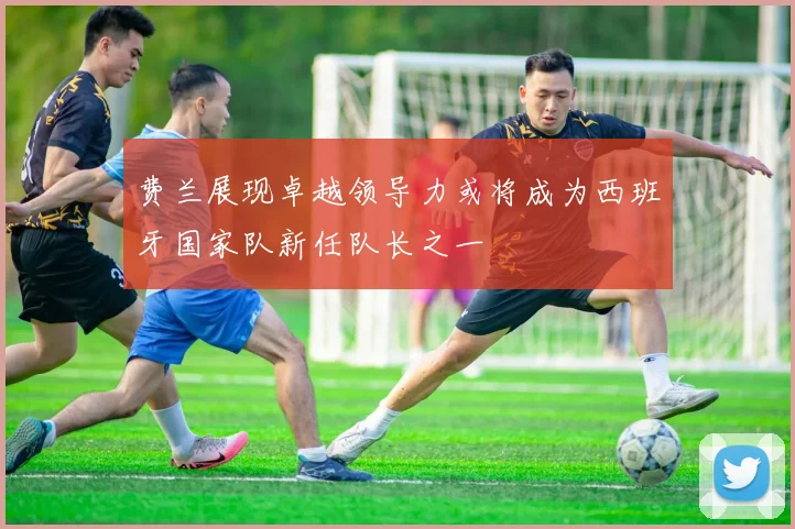 费兰展现卓越领导力或将成为西班牙国家队新任队长之一