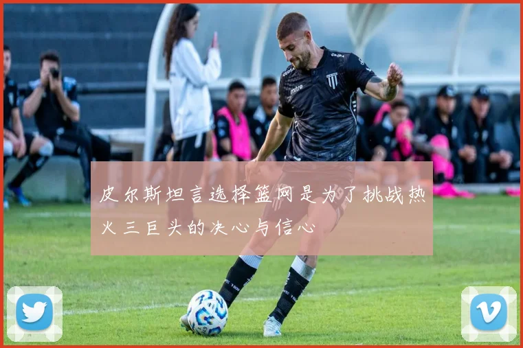 皮尔斯坦言选择篮网是为了挑战热火三巨头的决心与信心