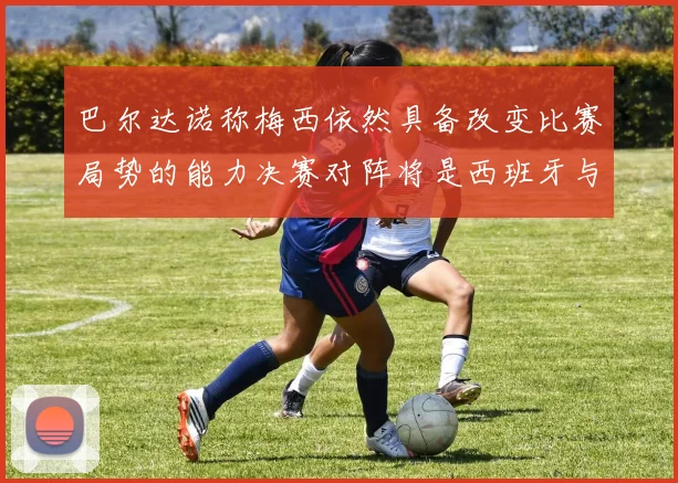 巴尔达诺称梅西依然具备改变比赛局势的能力决赛对阵将是西班牙与阿根廷