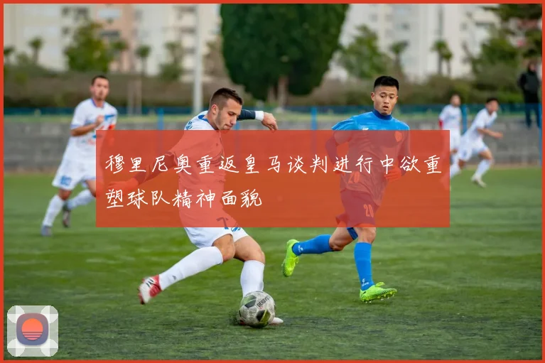 穆里尼奥重返皇马谈判进行中欲重塑球队精神面貌