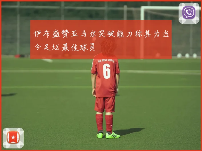 伊布盛赞亚马尔突破能力称其为当今足坛最佳球员