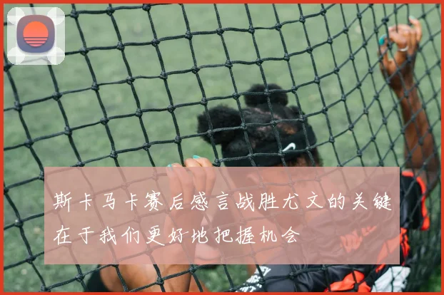 斯卡马卡赛后感言战胜尤文的关键在于我们更好地把握机会