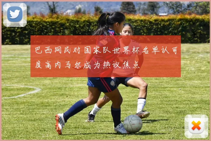 巴西网民对国家队世界杯名单认可度高内马尔成为热议焦点