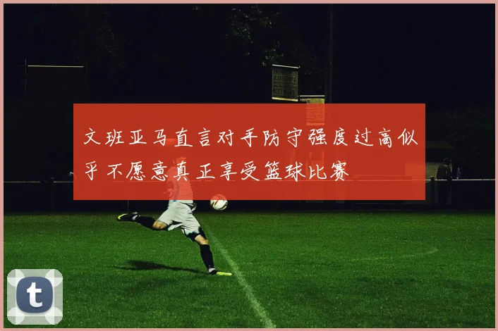 文班亚马直言对手防守强度过高似乎不愿意真正享受篮球比赛
