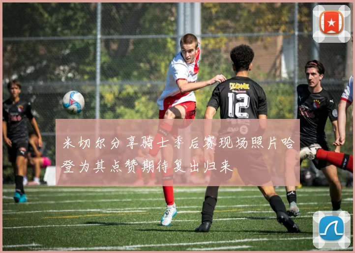 米切尔分享骑士季后赛现场照片哈登为其点赞期待复出归来