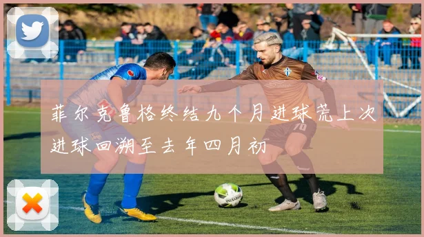 菲尔克鲁格终结九个月进球荒上次进球回溯至去年四月初