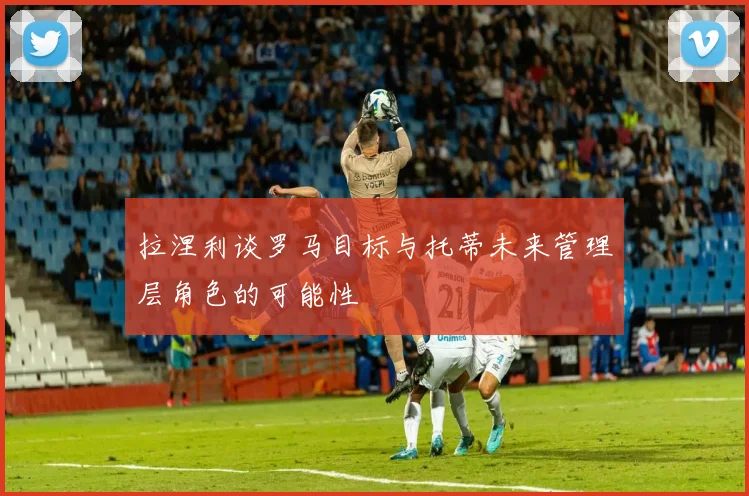 拉涅利谈罗马目标与托蒂未来管理层角色的可能性