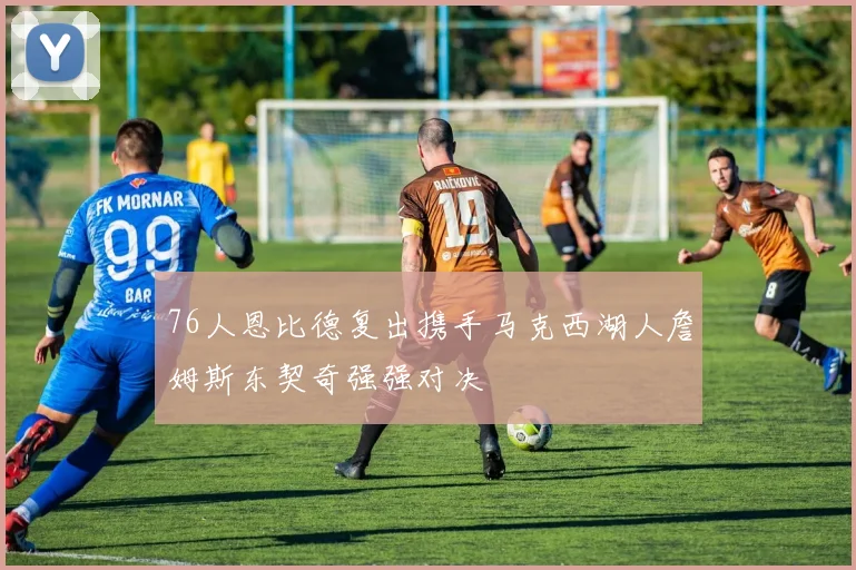 76人恩比德复出携手马克西湖人詹姆斯东契奇强强对决