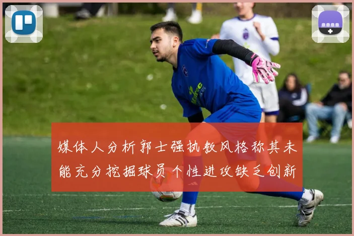 媒体人分析郭士强执教风格称其未能充分挖掘球员个性进攻缺乏创新性