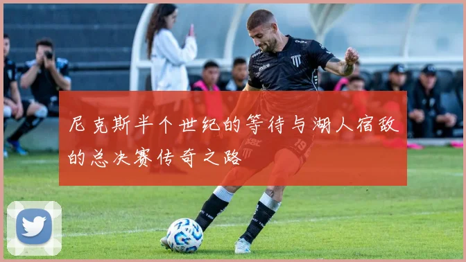 尼克斯半个世纪的等待与湖人宿敌的总决赛传奇之路