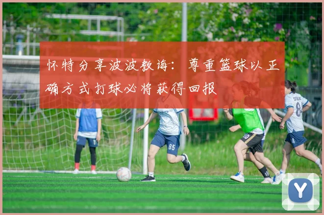 怀特分享波波教诲：尊重篮球以正确方式打球必将获得回报