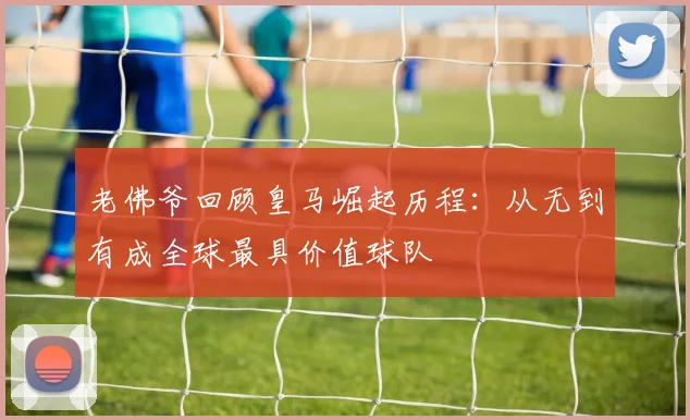老佛爷回顾皇马崛起历程：从无到有成全球最具价值球队