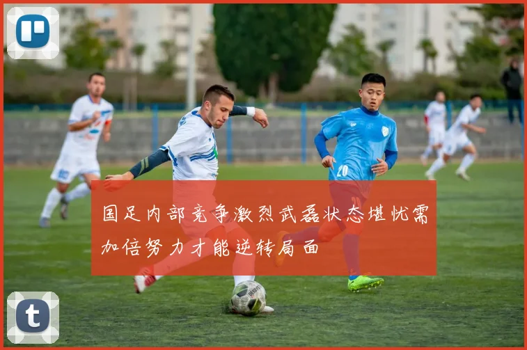 国足内部竞争激烈武磊状态堪忧需加倍努力才能逆转局面