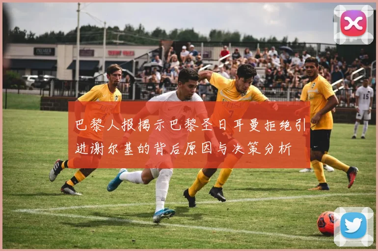 巴黎人报揭示巴黎圣日耳曼拒绝引进谢尔基的背后原因与决策分析