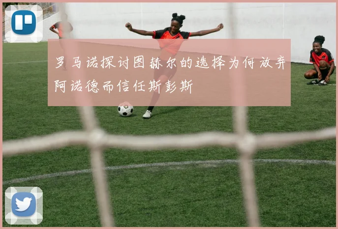 罗马诺探讨图赫尔的选择为何放弃阿诺德而信任斯彭斯