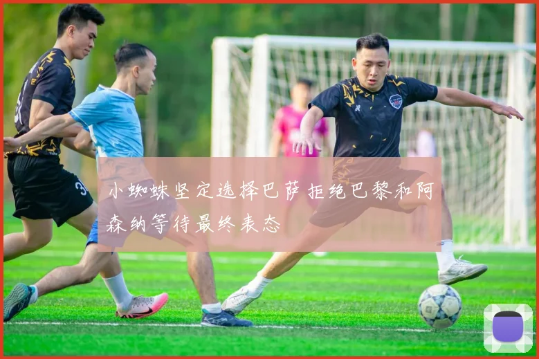 小蜘蛛坚定选择巴萨拒绝巴黎和阿森纳等待最终表态